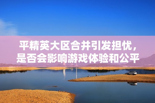 平精英大区合并引发担忧，是否会影响游戏体验和公平性