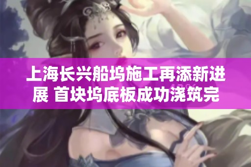 上海长兴船坞施工再添新进展 首块坞底板成功浇筑完成