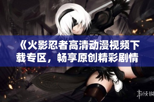 《火影忍者高清动漫视频下载专区，畅享原创精彩剧情》