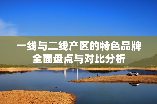 一线与二线产区的特色品牌全面盘点与对比分析