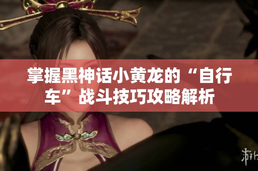 掌握黑神话小黄龙的“自行车”战斗技巧攻略解析