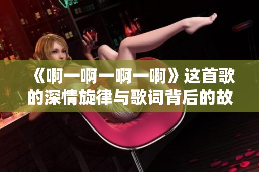 《啊一啊一啊一啊》这首歌的深情旋律与歌词背后的故事解析