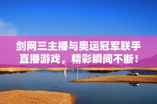 剑网三主播与奥运冠军联手直播游戏，精彩瞬间不断！