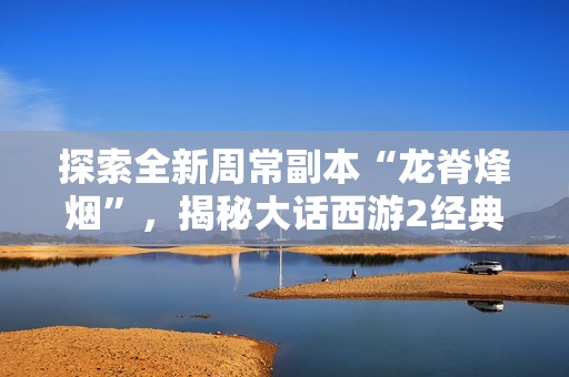 探索全新周常副本“龙脊烽烟”，揭秘大话西游2经典版的精彩内容