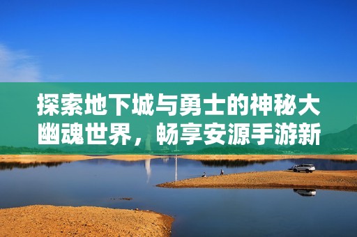 探索地下城与勇士的神秘大幽魂世界，畅享安源手游新体验