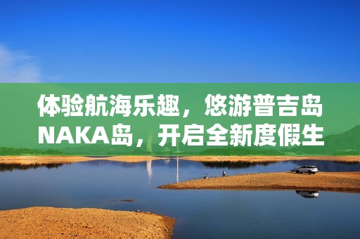 体验航海乐趣，悠游普吉岛NAKA岛，开启全新度假生活