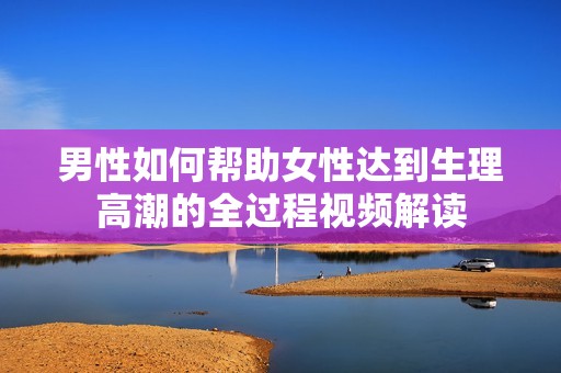 男性如何帮助女性达到生理高潮的全过程视频解读