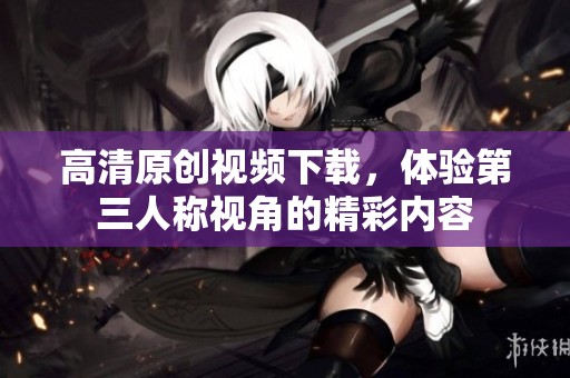 高清原创视频下载，体验第三人称视角的精彩内容