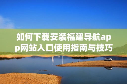 如何下载安装福建导航app网站入口使用指南与技巧