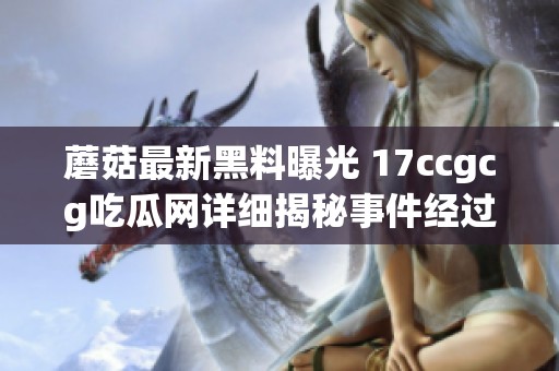 蘑菇最新黑料曝光 17ccgcg吃瓜网详细揭秘事件经过