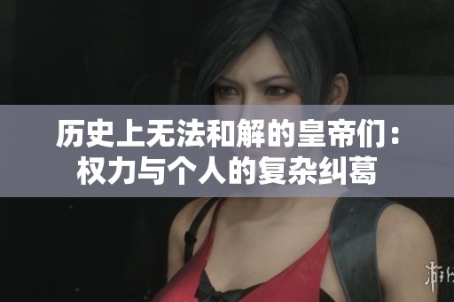 历史上无法和解的皇帝们：权力与个人的复杂纠葛