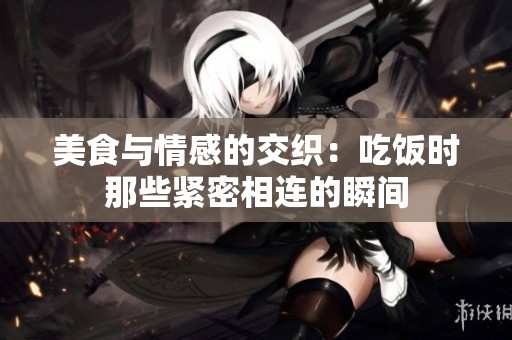 美食与情感的交织：吃饭时那些紧密相连的瞬间