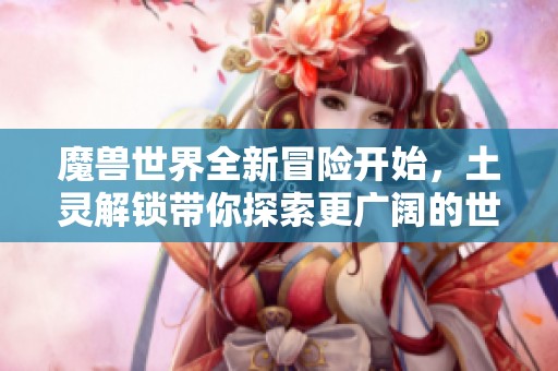 魔兽世界全新冒险开始，土灵解锁带你探索更广阔的世界