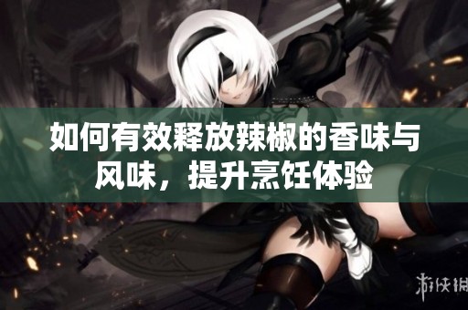 如何有效释放辣椒的香味与风味，提升烹饪体验