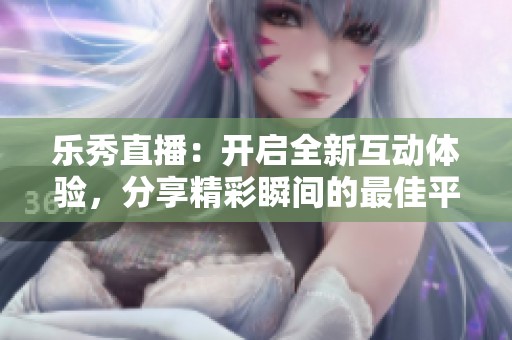 乐秀直播：开启全新互动体验，分享精彩瞬间的最佳平台