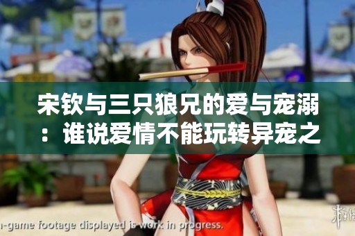 宋钦与三只狼兄的爱与宠溺：谁说爱情不能玩转异宠之道
