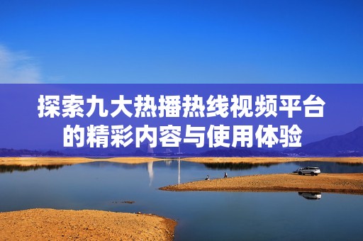 探索九大热播热线视频平台的精彩内容与使用体验