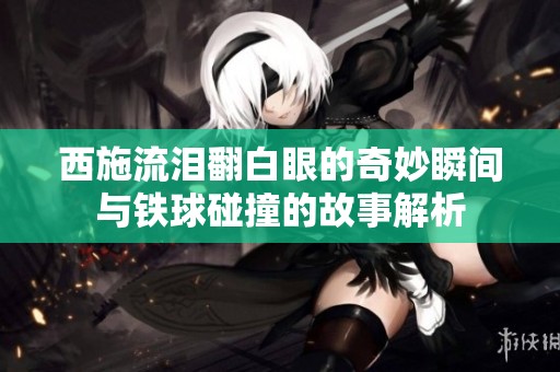 西施流泪翻白眼的奇妙瞬间与铁球碰撞的故事解析