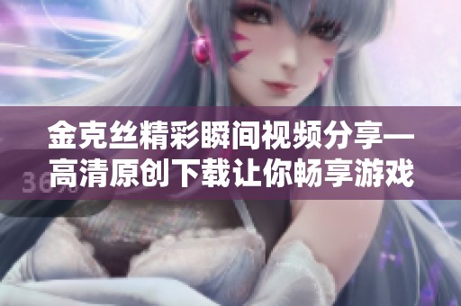 金克丝精彩瞬间视频分享—高清原创下载让你畅享游戏魅力