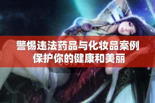 警惕违法药品与化妆品案例 保护你的健康和美丽
