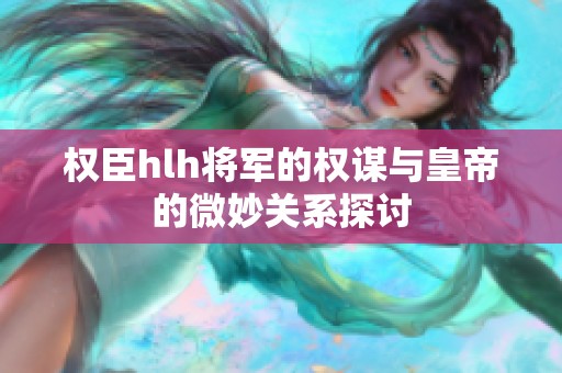 权臣hlh将军的权谋与皇帝的微妙关系探讨