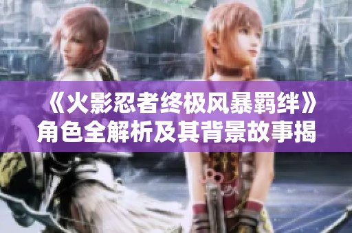 《火影忍者终极风暴羁绊》角色全解析及其背景故事揭秘