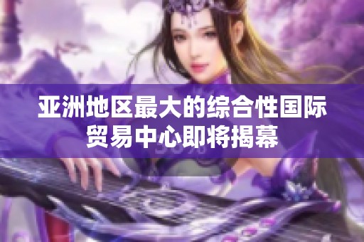 亚洲地区最大的综合性国际贸易中心即将揭幕
