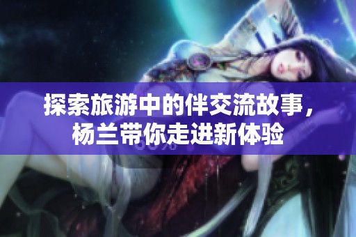 探索旅游中的伴交流故事，杨兰带你走进新体验