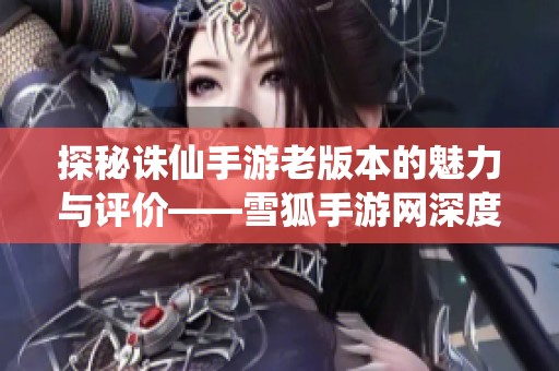 探秘诛仙手游老版本的魅力与评价——雪狐手游网深度分析