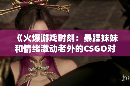 《火爆游戏时刻：暴躁妹妹和情绪激动老外的CSGO对决》