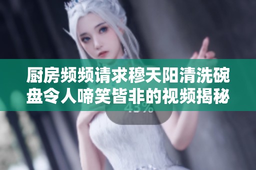 厨房频频请求穆天阳清洗碗盘令人啼笑皆非的视频揭秘