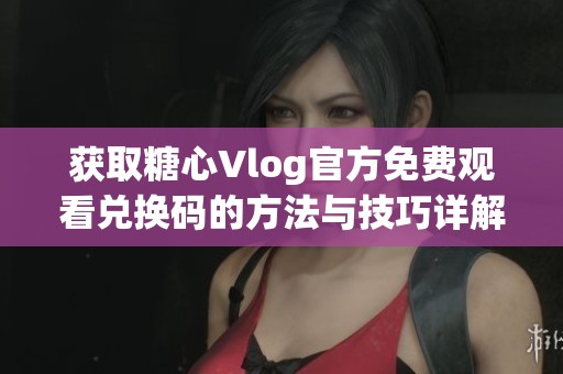 获取糖心Vlog官方免费观看兑换码的方法与技巧详解