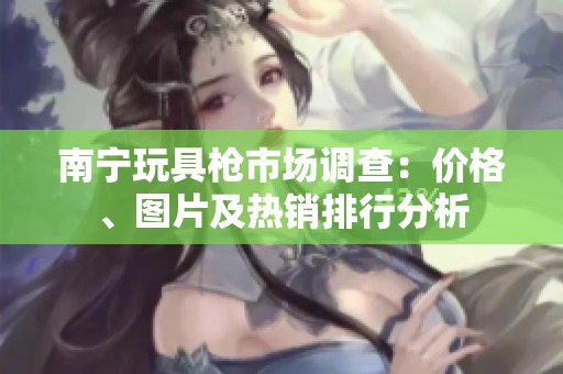 南宁玩具枪市场调查：价格、图片及热销排行分析