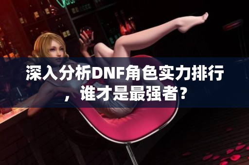 深入分析DNF角色实力排行，谁才是最强者？