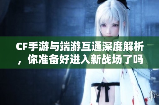CF手游与端游互通深度解析，你准备好进入新战场了吗