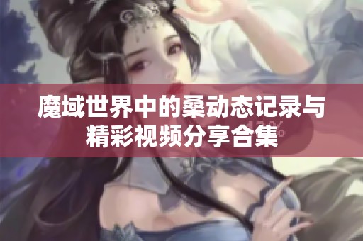 魔域世界中的桑动态记录与精彩视频分享合集