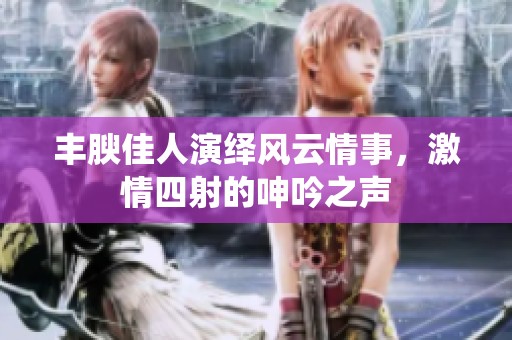 丰腴佳人演绎风云情事，激情四射的呻吟之声