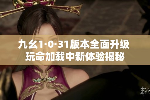 九幺1·0·31版本全面升级 玩命加载中新体验揭秘