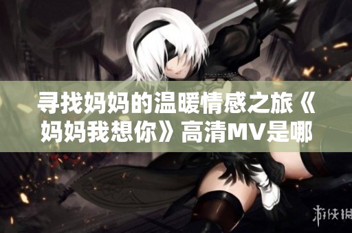 寻找妈妈的温暖情感之旅《妈妈我想你》高清MV是哪部电影