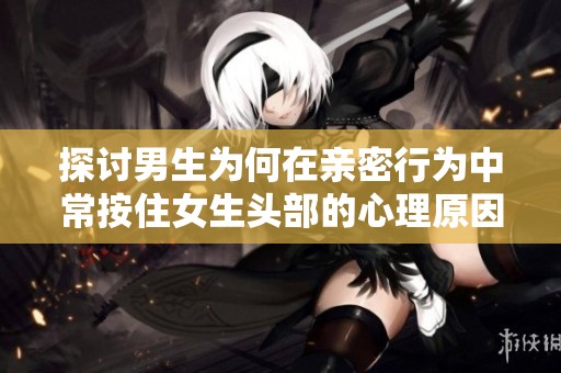 探讨男生为何在亲密行为中常按住女生头部的心理原因与影响