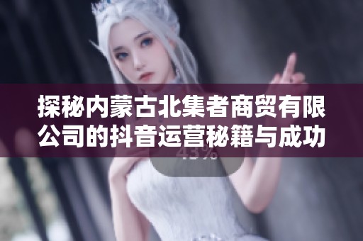 探秘内蒙古北集者商贸有限公司的抖音运营秘籍与成功之道