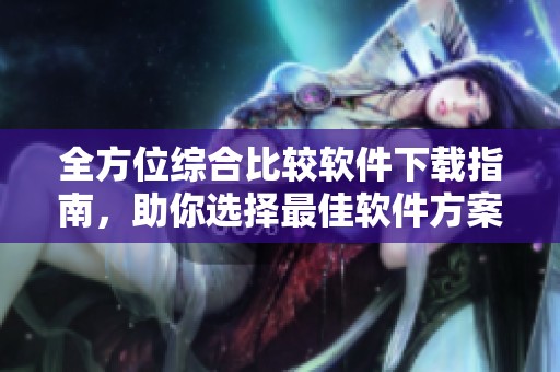 全方位综合比较软件下载指南，助你选择最佳软件方案