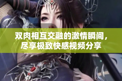 双肉相互交融的激情瞬间，尽享极致快感视频分享