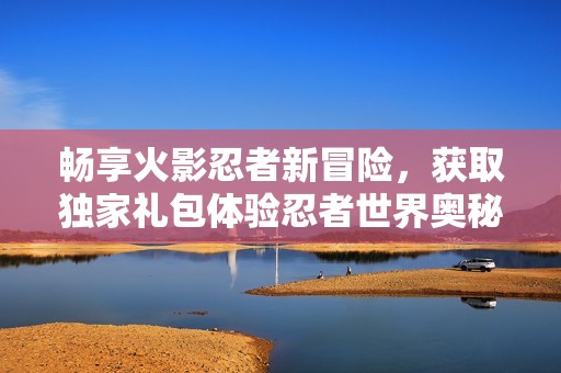 畅享火影忍者新冒险，获取独家礼包体验忍者世界奥秘
