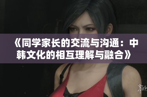 《同学家长的交流与沟通：中韩文化的相互理解与融合》