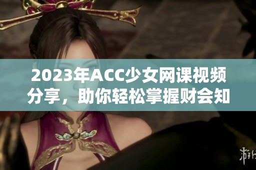 2023年ACC少女网课视频分享，助你轻松掌握财会知识