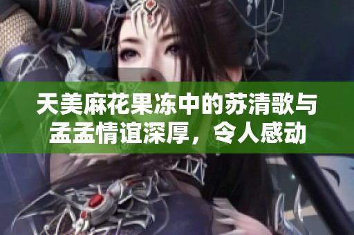 天美麻花果冻中的苏清歌与孟孟情谊深厚，令人感动