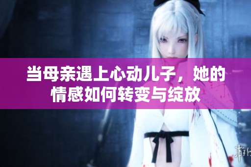 当母亲遇上心动儿子，她的情感如何转变与绽放