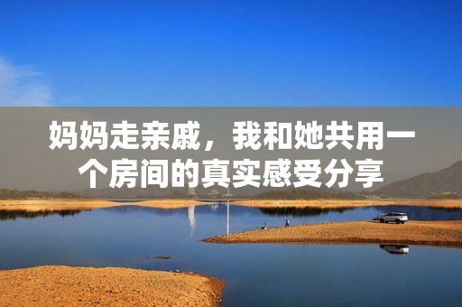 妈妈走亲戚，我和她共用一个房间的真实感受分享