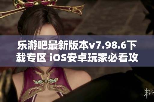 乐游吧最新版本v7.98.6下载专区 iOS安卓玩家必看攻略